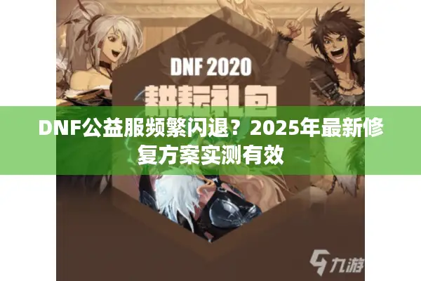 DNF公益服频繁闪退？2025年最新修复方案实测有效
