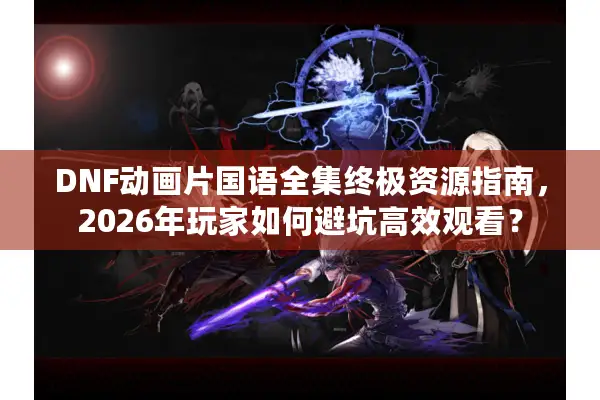 DNF动画片国语全集终极资源指南，2026年玩家如何避坑高效观看？
