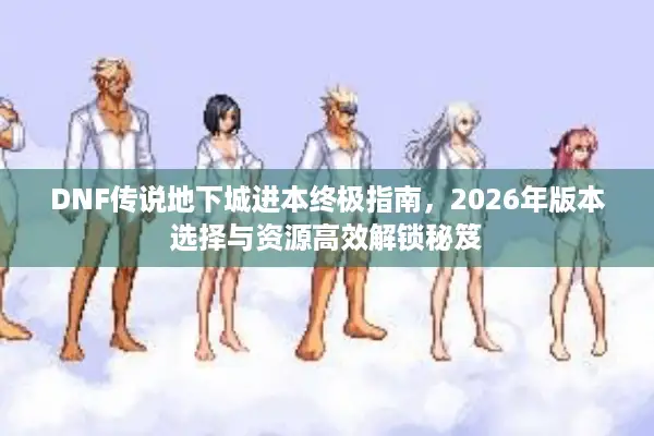 DNF传说地下城进本终极指南，2026年版本选择与资源高效解锁秘笈