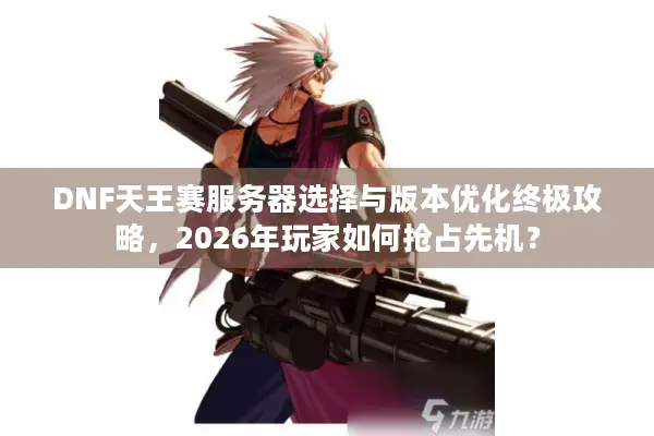 DNF天王赛服务器选择与版本优化终极攻略，2026年玩家如何抢占先机？