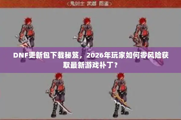 DNF更新包下载秘笈，2026年玩家如何零风险获取最新游戏补丁？