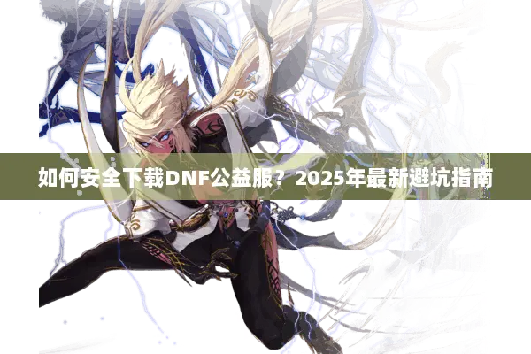 如何安全下载DNF公益服？2025年最新避坑指南