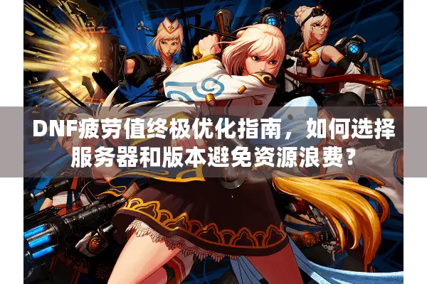 DNF疲劳值终极优化指南，如何选择服务器和版本避免资源浪费？