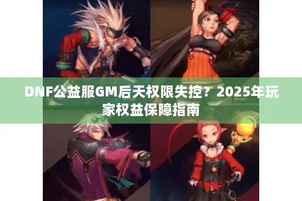 DNF公益服GM后天权限失控？2025年玩家权益保障指南