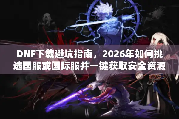DNF下载避坑指南，2026年如何挑选国服或国际服并一键获取安全资源？