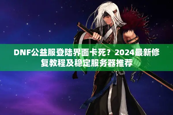 DNF公益服登陆界面卡死？2024最新修复教程及稳定服务器推荐
