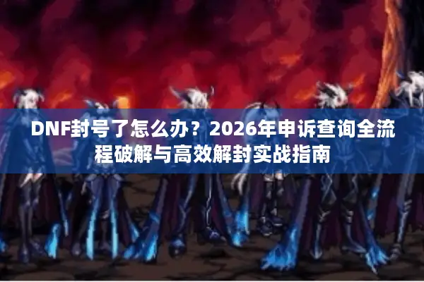DNF封号了怎么办？2026年申诉查询全流程破解与高效解封实战指南