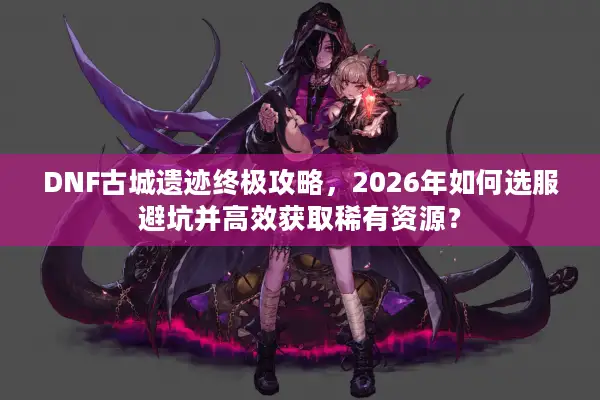 DNF古城遗迹终极攻略，2026年如何选服避坑并高效获取稀有资源？