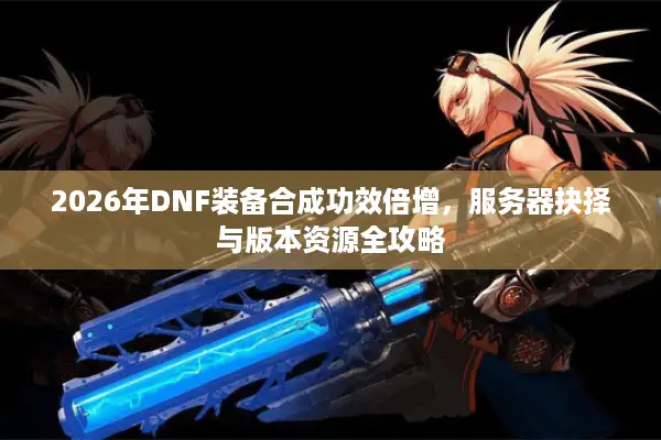 2026年DNF装备合成功效倍增，服务器抉择与版本资源全攻略