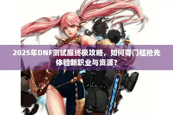 2025年DNF测试服终极攻略，如何零门槛抢先体验新职业与资源？