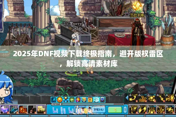 2025年DNF视频下载终极指南，避开版权雷区，解锁高清素材库