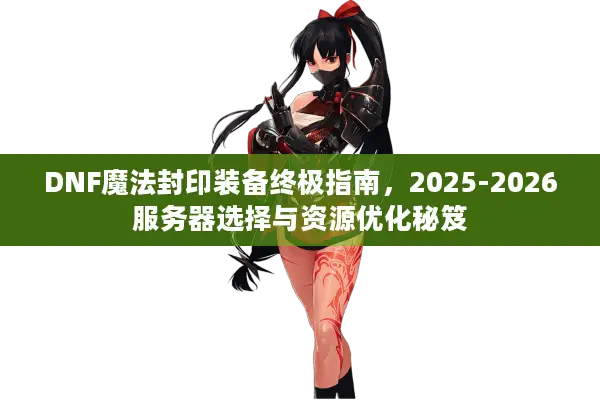 DNF魔法封印装备终极指南，2025-2026服务器选择与资源优化秘笈