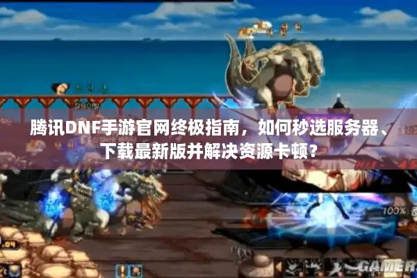 腾讯DNF手游官网终极指南，如何秒选服务器、下载最新版并解决资源卡顿？