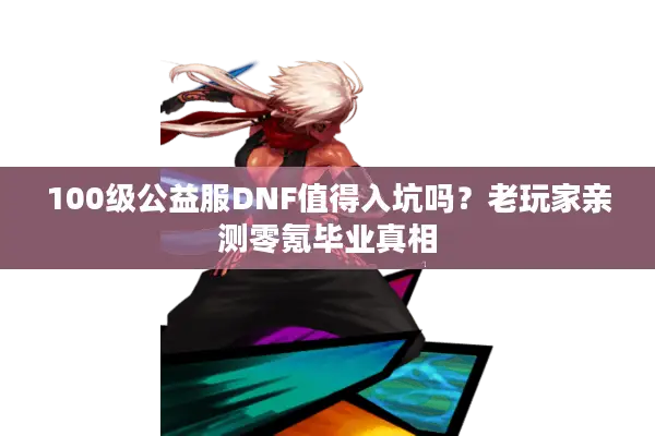 100级公益服DNF值得入坑吗？老玩家亲测零氪毕业真相