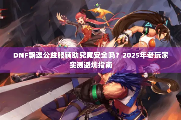 DNF飘逸公益服辅助究竟安全吗？2025年老玩家实测避坑指南