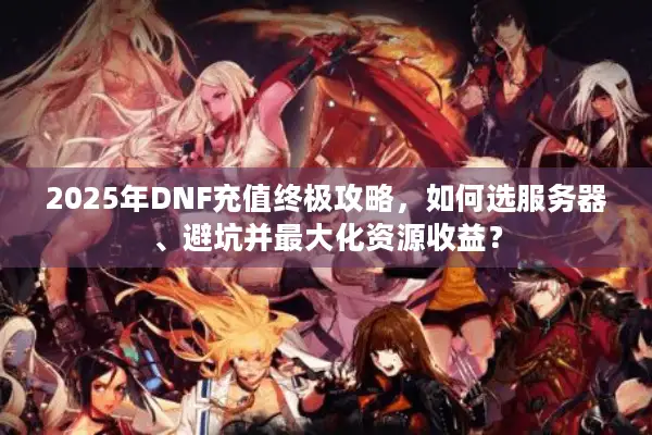 2025年DNF充值终极攻略，如何选服务器、避坑并最大化资源收益？