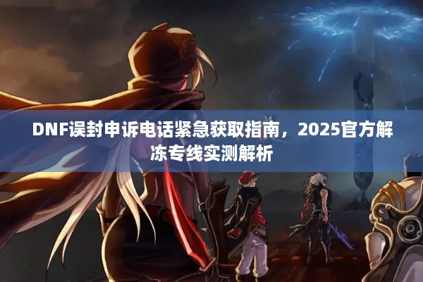 DNF误封申诉电话紧急获取指南，2025官方解冻专线实测解析