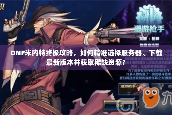 DNF米内特终极攻略，如何精准选择服务器、下载最新版本并获取稀缺资源？