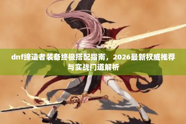 dnf缔造者装备终极搭配指南，2026最新权威推荐与实战门道解析