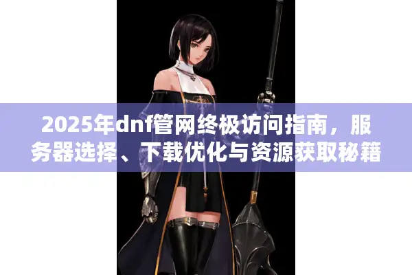 2025年dnf管网终极访问指南，服务器选择、下载优化与资源获取秘籍