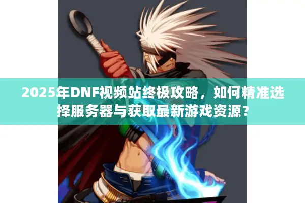 2025年DNF视频站终极攻略，如何精准选择服务器与获取最新游戏资源？