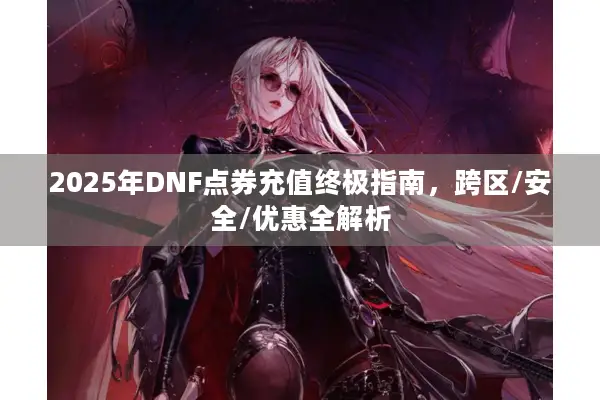 2025年DNF点券充值终极指南，跨区/安全/优惠全解析