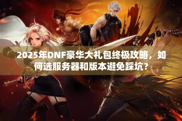 2025年DNF豪华大礼包终极攻略，如何选服务器和版本避免踩坑？
