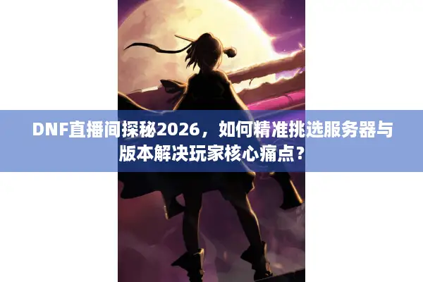 DNF直播间探秘2026，如何精准挑选服务器与版本解决玩家核心痛点？