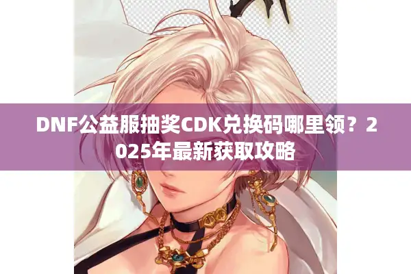 DNF公益服抽奖CDK兑换码哪里领？2025年最新获取攻略
