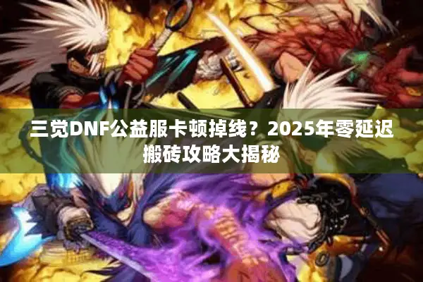 三觉DNF公益服卡顿掉线？2025年零延迟搬砖攻略大揭秘