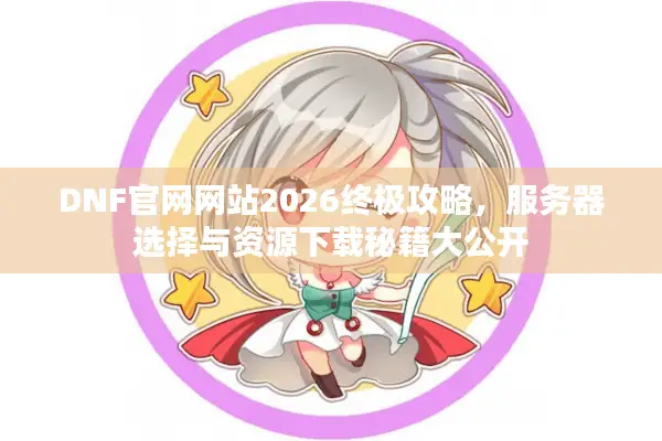 DNF官网网站2026终极攻略，服务器选择与资源下载秘籍大公开