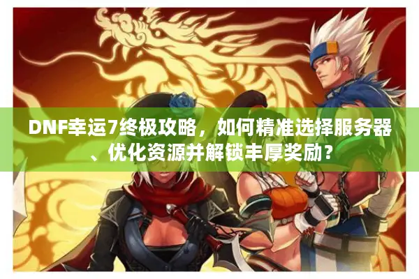 DNF幸运7终极攻略，如何精准选择服务器、优化资源并解锁丰厚奖励？