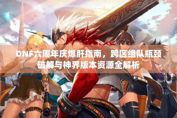 DNF六周年庆爆肝指南，跨区组队瓶颈破解与神界版本资源全解析