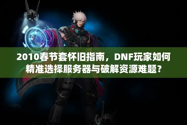 2010春节套怀旧指南，DNF玩家如何精准选择服务器与破解资源难题？