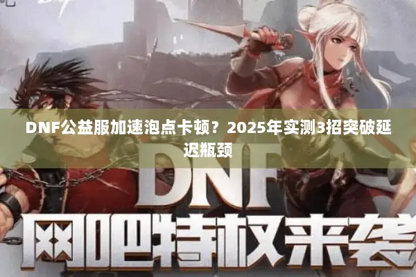 DNF公益服加速泡点卡顿？2025年实测3招突破延迟瓶颈