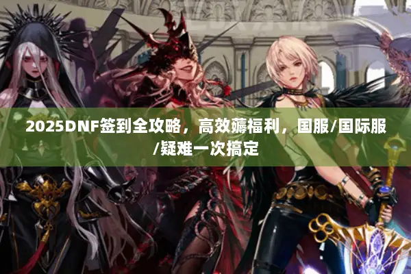 2025DNF签到全攻略，高效薅福利，国服/国际服/疑难一次搞定