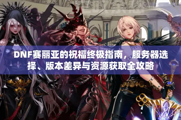 DNF赛丽亚的祝福终极指南，服务器选择、版本差异与资源获取全攻略