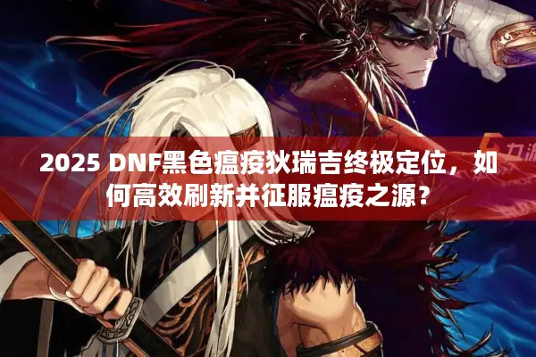 2025 DNF黑色瘟疫狄瑞吉终极定位，如何高效刷新并征服瘟疫之源？