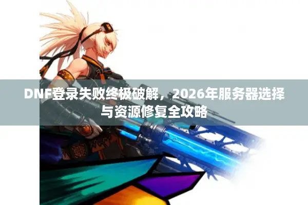 DNF登录失败终极破解，2026年服务器选择与资源修复全攻略