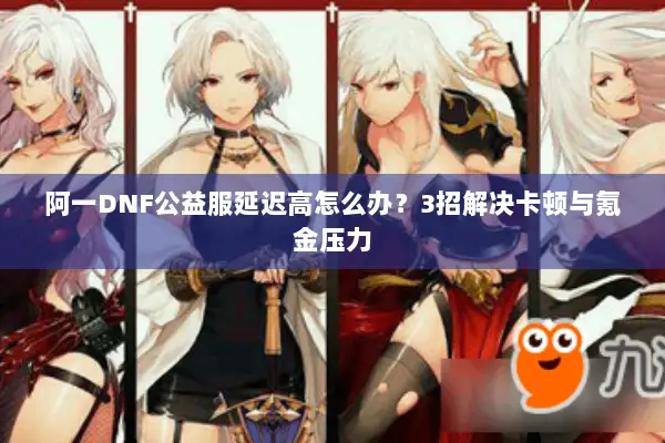 阿一DNF公益服延迟高怎么办？3招解决卡顿与氪金压力