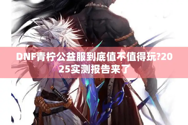 DNF青柠公益服到底值不值得玩?2025实测报告来了