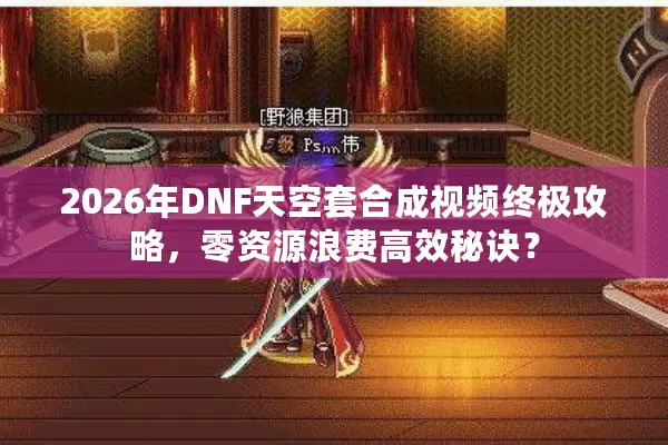 2026年DNF天空套合成视频终极攻略，零资源浪费高效秘诀？
