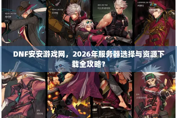 DNF安安游戏网，2026年服务器选择与资源下载全攻略？