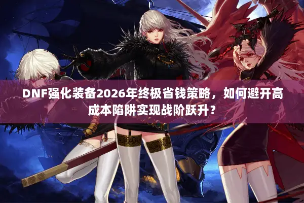 DNF强化装备2026年终极省钱策略，如何避开高成本陷阱实现战阶跃升？