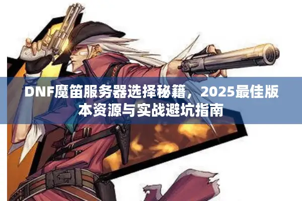 DNF魔笛服务器选择秘籍，2025最佳版本资源与实战避坑指南