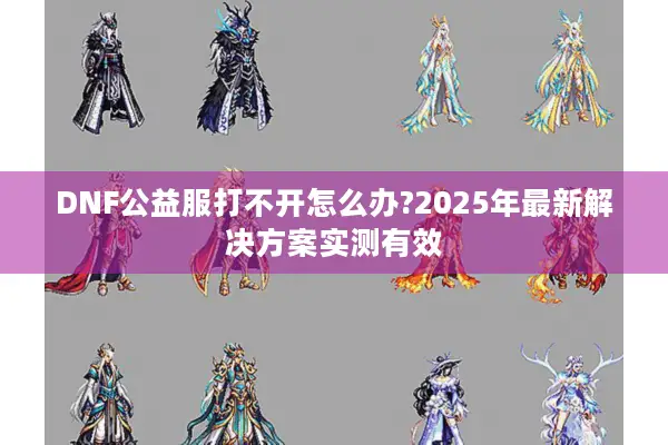 DNF公益服打不开怎么办?2025年最新解决方案实测有效