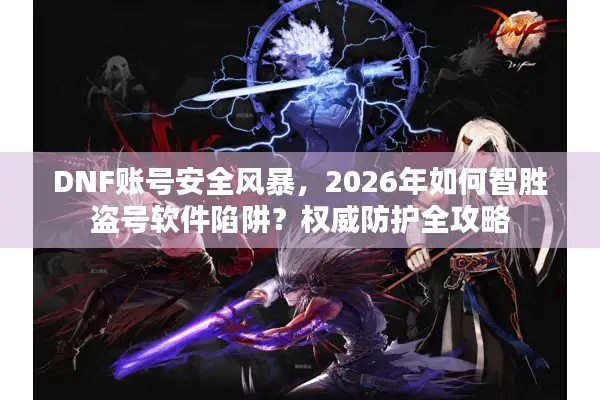 DNF账号安全风暴，2026年如何智胜盗号软件陷阱？权威防护全攻略
