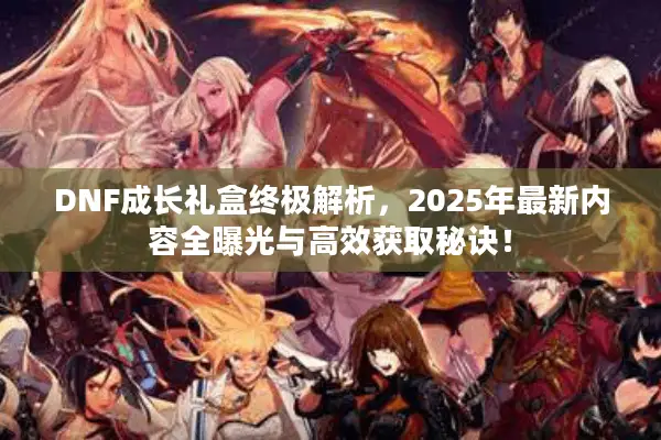 DNF成长礼盒终极解析，2025年最新内容全曝光与高效获取秘诀！