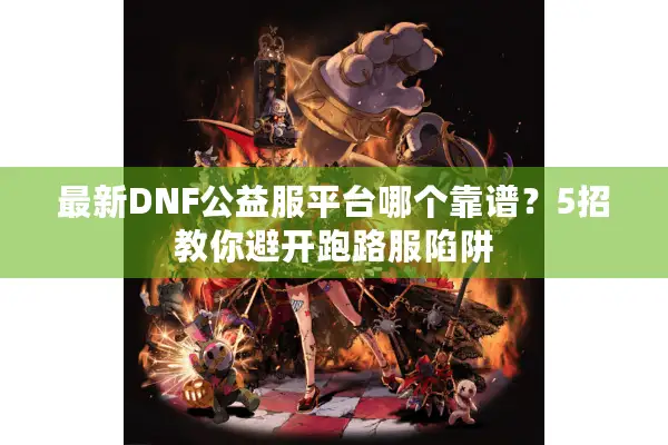 最新DNF公益服平台哪个靠谱？5招教你避开跑路服陷阱
