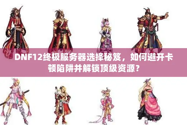 DNF12终极服务器选择秘笈，如何避开卡顿陷阱并解锁顶级资源？